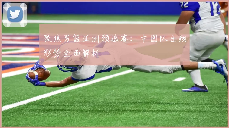 聚焦男篮亚洲预选赛:中国队出线形势全面解析